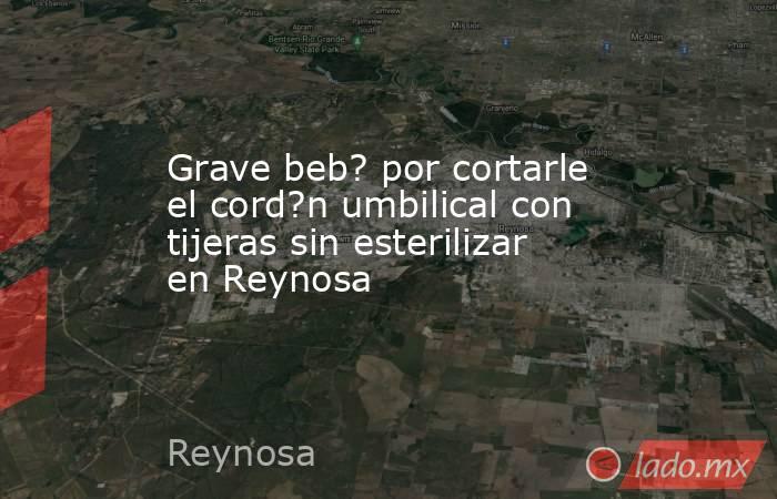 Grave beb? por cortarle el cord?n umbilical con tijeras sin esterilizar en Reynosa. Noticias en tiempo real