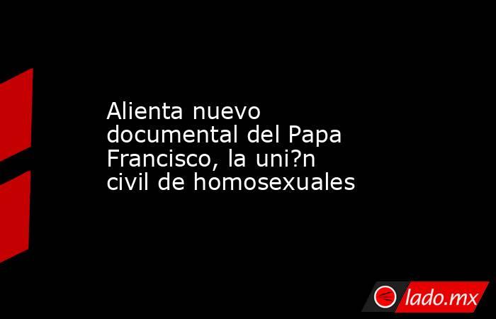 Alienta nuevo documental del Papa Francisco, la uni?n civil de homosexuales. Noticias en tiempo real