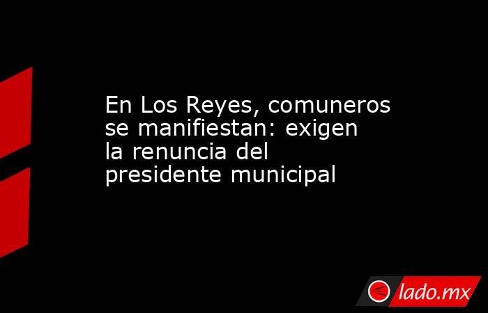 En Los Reyes, comuneros se manifiestan: exigen la renuncia del presidente municipal. Noticias en tiempo real