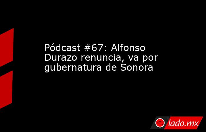 Pódcast #67: Alfonso Durazo renuncia, va por gubernatura de Sonora. Noticias en tiempo real