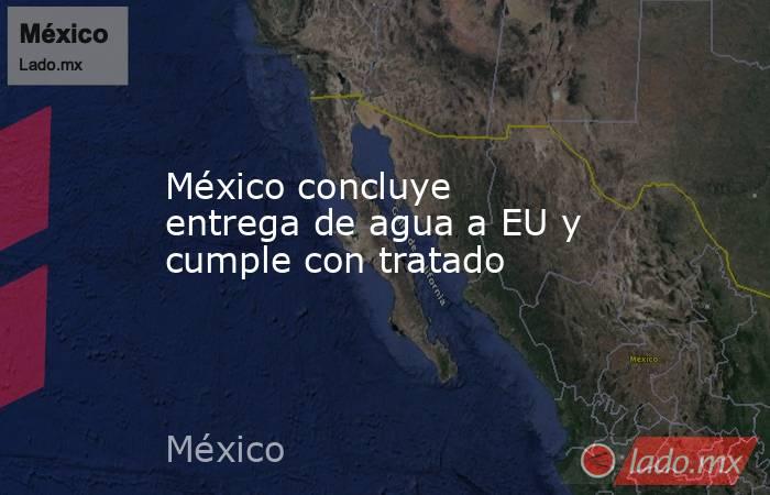 México concluye entrega de agua a EU y cumple con tratado. Noticias en tiempo real