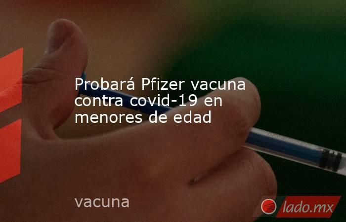 Probará Pfizer vacuna contra covid-19 en menores de edad. Noticias en tiempo real