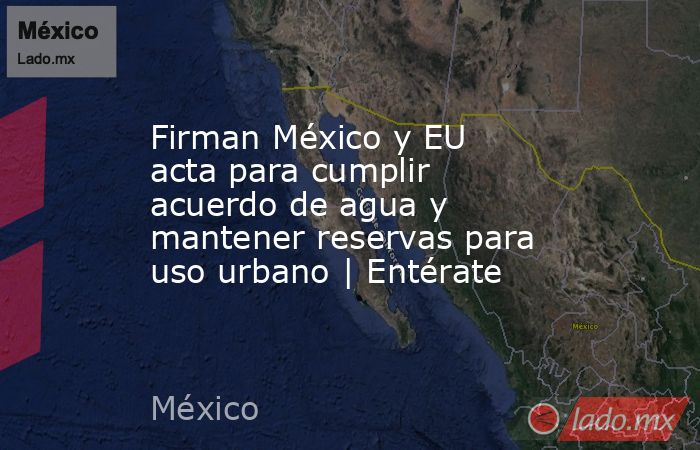 Firman México y EU acta para cumplir acuerdo de agua y mantener reservas para uso urbano | Entérate. Noticias en tiempo real
