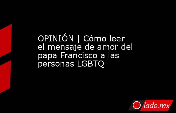 OPINIÓN | Cómo leer el mensaje de amor del papa Francisco a las personas LGBTQ. Noticias en tiempo real
