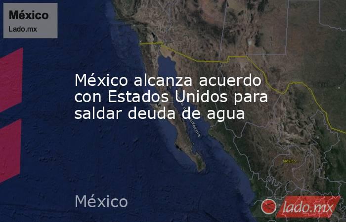 México alcanza acuerdo con Estados Unidos para saldar deuda de agua. Noticias en tiempo real