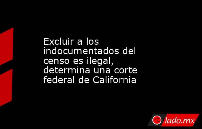 Excluir a los indocumentados del censo es ilegal, determina una corte federal de California. Noticias en tiempo real