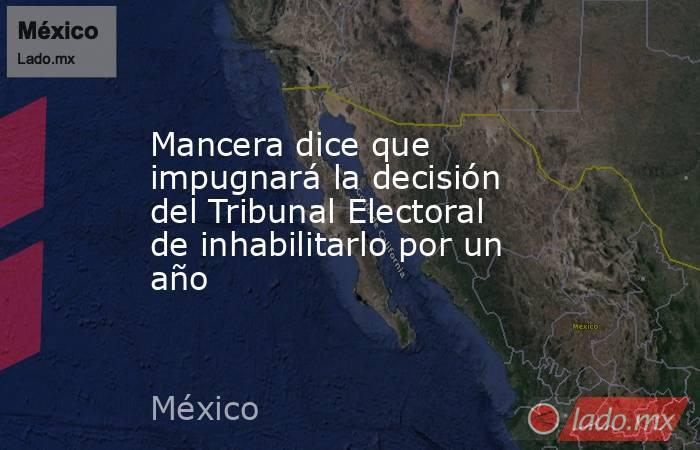 Mancera dice que impugnará la decisión del Tribunal Electoral de inhabilitarlo por un año. Noticias en tiempo real