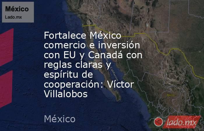 Fortalece México comercio e inversión con EU y Canadá con reglas claras y espíritu de cooperación: Víctor Villalobos. Noticias en tiempo real