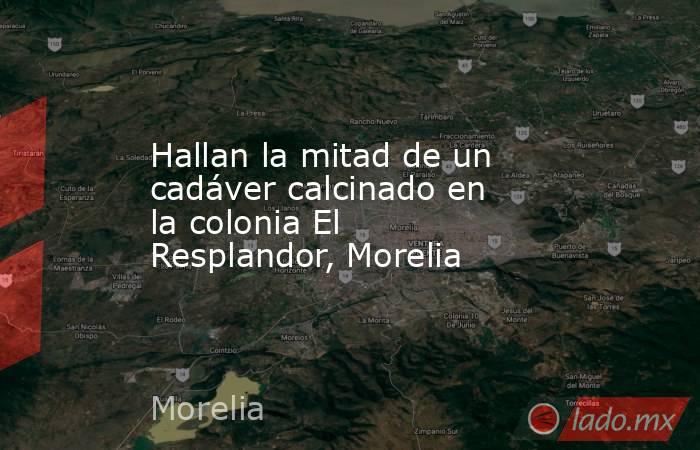 Hallan la mitad de un cadáver calcinado en la colonia El Resplandor, Morelia. Noticias en tiempo real