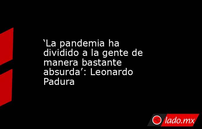 ‘La pandemia ha dividido a la gente de manera bastante absurda’: Leonardo Padura. Noticias en tiempo real