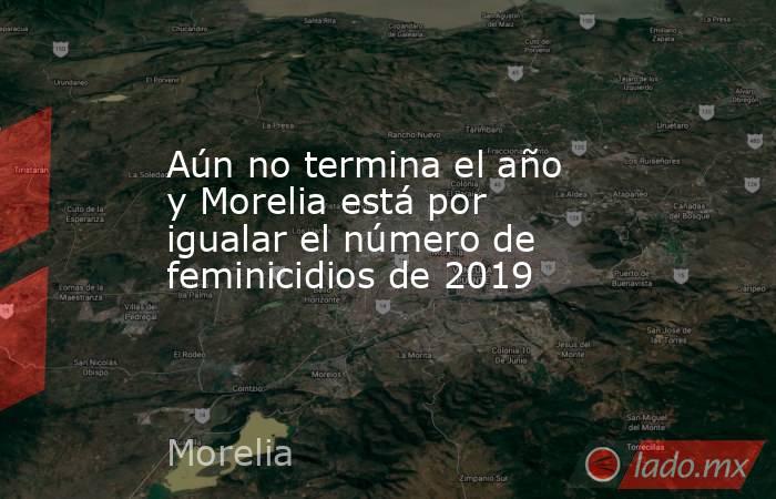 Aún no termina el año y Morelia está por igualar el número de feminicidios de 2019. Noticias en tiempo real