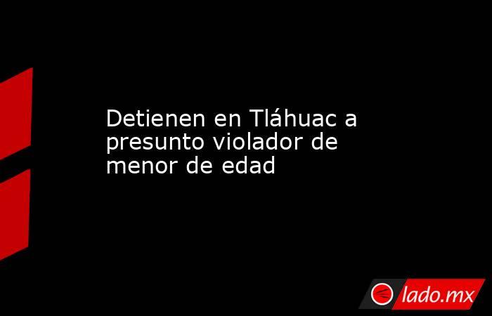 Detienen en Tláhuac a presunto violador de menor de edad 
. Noticias en tiempo real