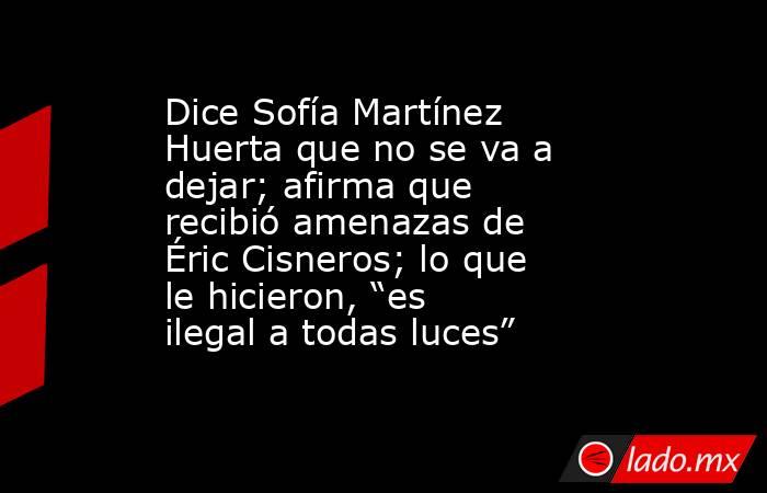 Dice Sofía Martínez Huerta que no se va a dejar; afirma que recibió amenazas de Éric Cisneros; lo que le hicieron, “es ilegal a todas luces”. Noticias en tiempo real
