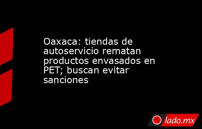 Oaxaca: tiendas de autoservicio rematan productos envasados en PET; buscan evitar sanciones. Noticias en tiempo real