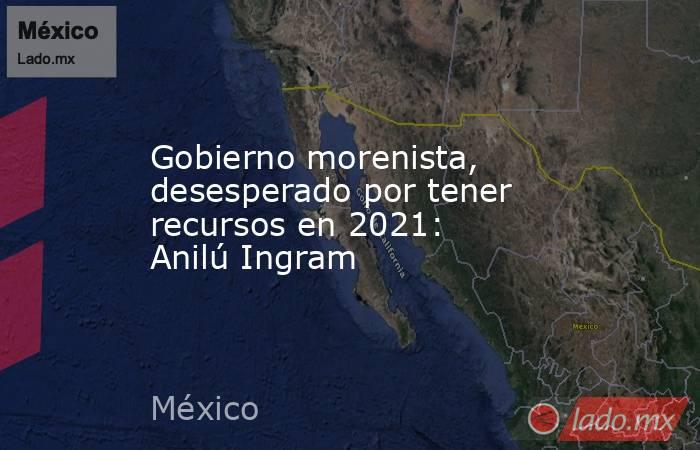Gobierno morenista, desesperado por tener recursos en 2021:  Anilú Ingram. Noticias en tiempo real