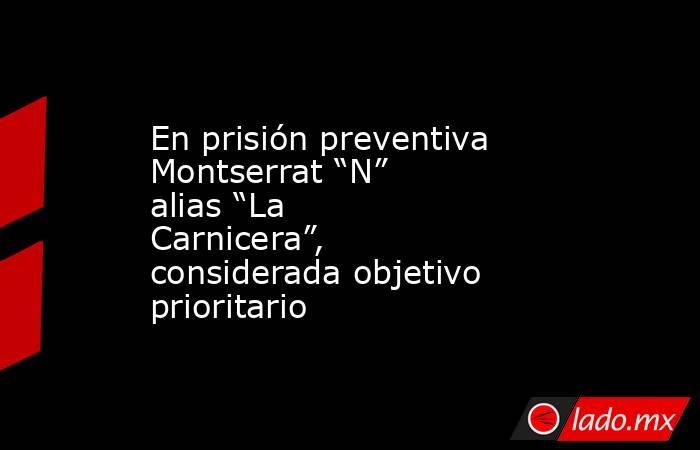 En prisión preventiva Montserrat “N” alias “La Carnicera”, considerada objetivo prioritario. Noticias en tiempo real
