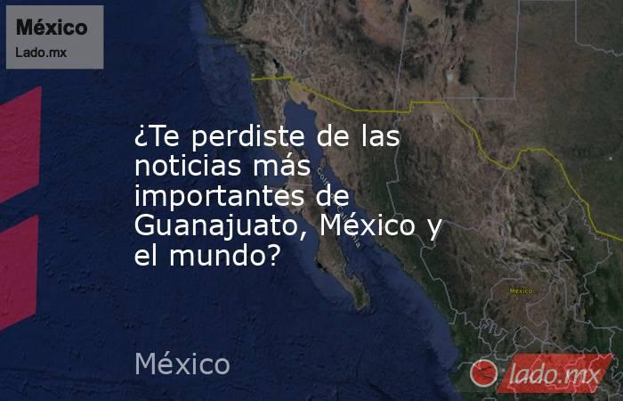 ¿Te perdiste de las noticias más importantes de Guanajuato, México y el mundo?. Noticias en tiempo real