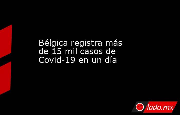 Bélgica registra más de 15 mil casos de Covid-19 en un día. Noticias en tiempo real