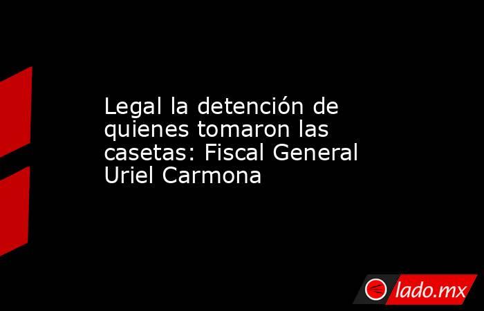 Legal la detención de quienes tomaron las casetas: Fiscal General Uriel Carmona. Noticias en tiempo real
