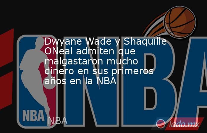 Dwyane Wade y Shaquille ONeal admiten que malgastaron mucho dinero en sus primeros años en la NBA. Noticias en tiempo real