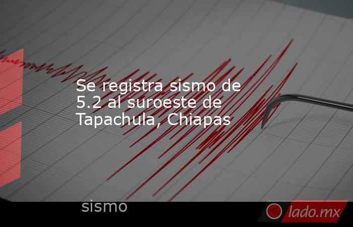 Se registra sismo de 5.2 al suroeste de Tapachula, Chiapas. Noticias en tiempo real