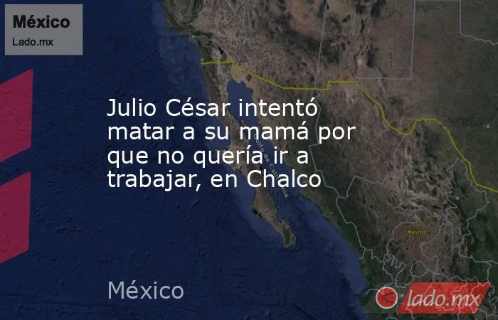Julio César intentó matar a su mamá por que no quería ir a trabajar, en Chalco. Noticias en tiempo real