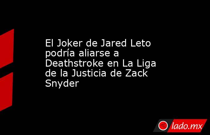 El Joker de Jared Leto podría aliarse a Deathstroke en La Liga de la Justicia de Zack Snyder. Noticias en tiempo real
