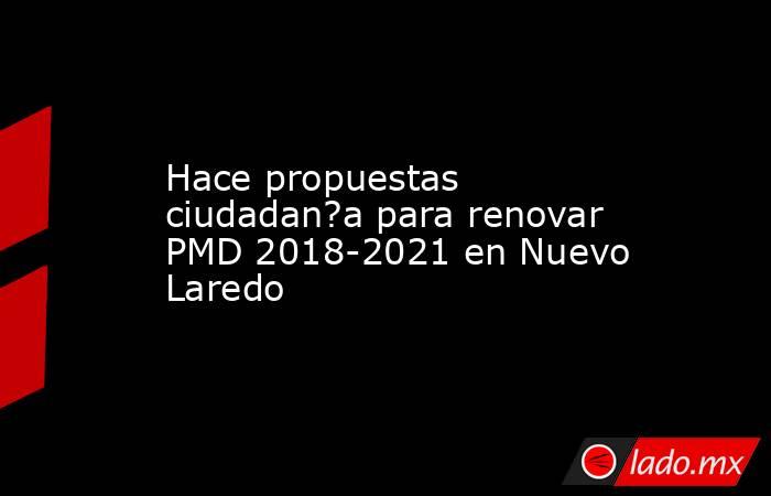 Hace propuestas ciudadan?a para renovar PMD 2018-2021 en Nuevo Laredo. Noticias en tiempo real