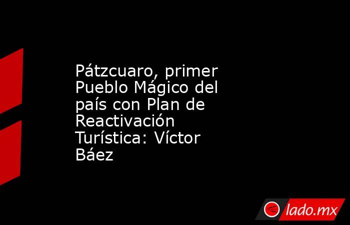 Pátzcuaro, primer Pueblo Mágico del país con Plan de Reactivación Turística: Víctor Báez. Noticias en tiempo real