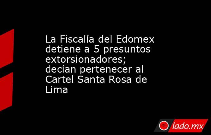 La Fiscalía del Edomex detiene a 5 presuntos extorsionadores; decían pertenecer al Cartel Santa Rosa de Lima. Noticias en tiempo real