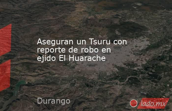 Aseguran un Tsuru con reporte de robo en ejido El Huarache . Noticias en tiempo real