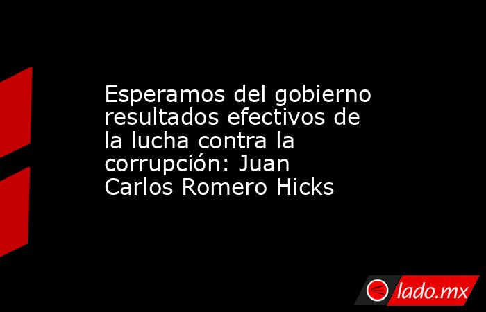Esperamos del gobierno resultados efectivos de la lucha contra la corrupción: Juan Carlos Romero Hicks. Noticias en tiempo real