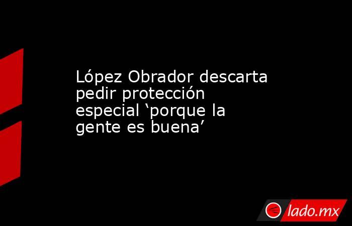 López Obrador descarta pedir protección especial ‘porque la gente es buena’. Noticias en tiempo real