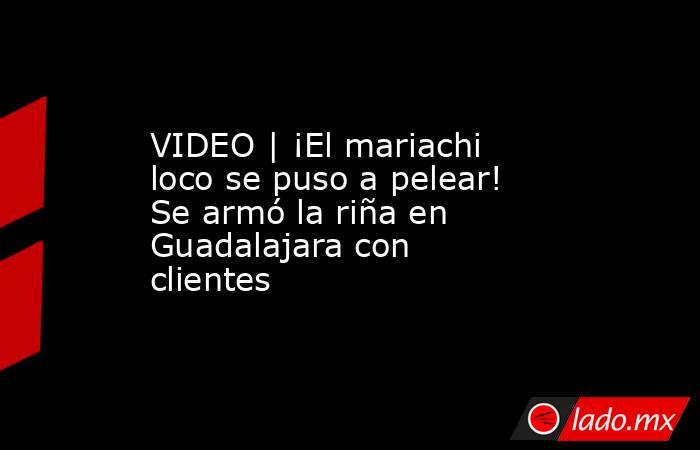 VIDEO | ¡El mariachi loco se puso a pelear! Se armó la riña en Guadalajara con clientes. Noticias en tiempo real
