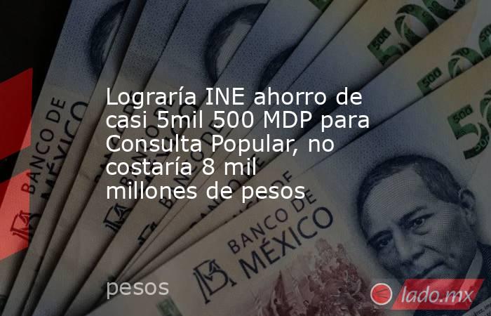 Lograría INE ahorro de casi 5mil 500 MDP para Consulta Popular, no costaría 8 mil millones de pesos. Noticias en tiempo real