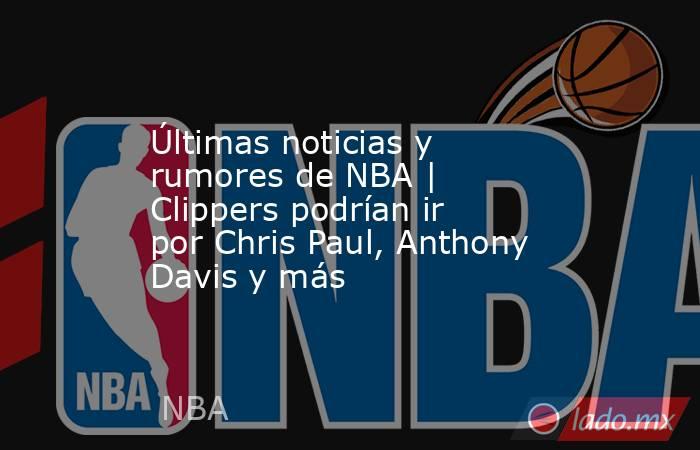 Últimas noticias y rumores de NBA | Clippers podrían ir por Chris Paul, Anthony Davis y más. Noticias en tiempo real