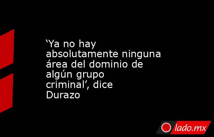 ‘Ya no hay absolutamente ninguna área del dominio de algún grupo criminal’, dice Durazo. Noticias en tiempo real