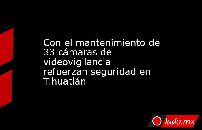Con el mantenimiento de 33 cámaras de videovigilancia refuerzan seguridad en Tihuatlán. Noticias en tiempo real