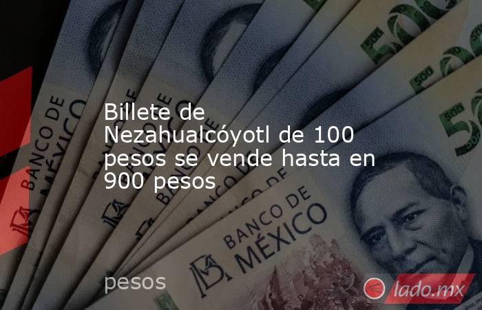 Billete de Nezahualcóyotl de 100 pesos se vende hasta en 900 pesos. Noticias en tiempo real