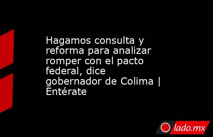 Hagamos consulta y reforma para analizar romper con el pacto federal, dice gobernador de Colima | Entérate. Noticias en tiempo real