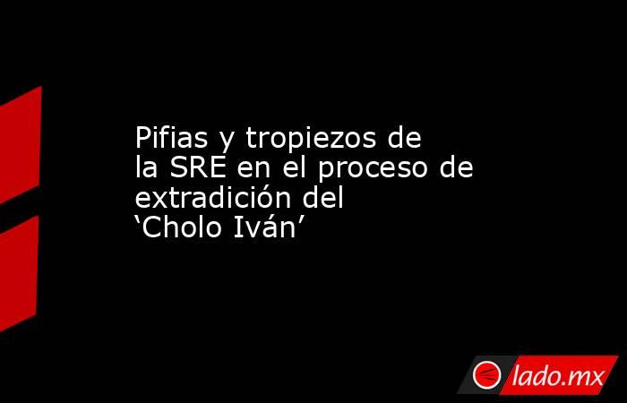 Pifias y tropiezos de la SRE en el proceso de extradición del ‘Cholo Iván’. Noticias en tiempo real