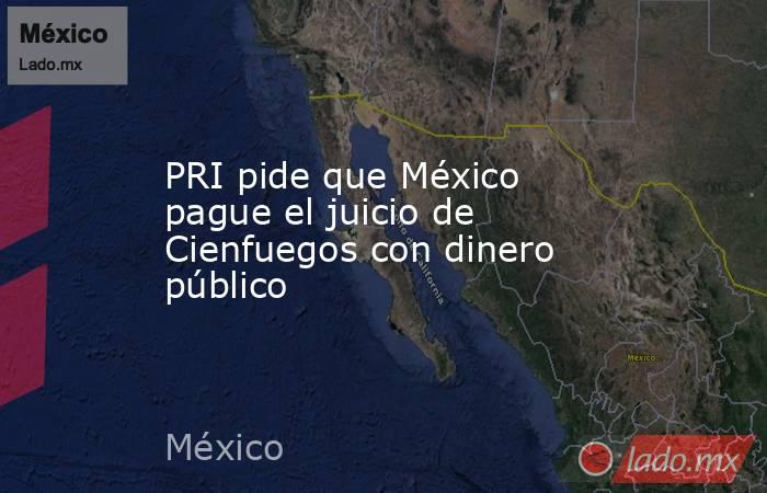 PRI pide que México pague el juicio de Cienfuegos con dinero público. Noticias en tiempo real