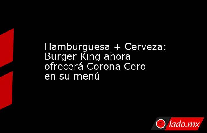Hamburguesa + Cerveza: Burger King ahora ofrecerá Corona Cero en su menú. Noticias en tiempo real
