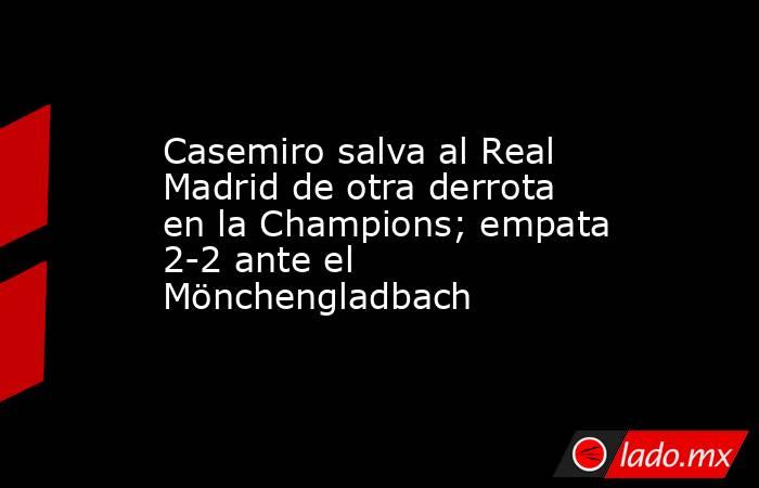 Casemiro salva al Real Madrid de otra derrota en la Champions; empata 2-2 ante el Mönchengladbach. Noticias en tiempo real