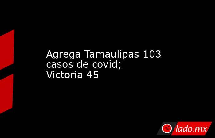 Agrega Tamaulipas 103 casos de covid; Victoria 45. Noticias en tiempo real