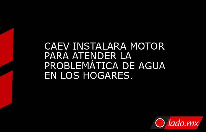 CAEV INSTALARA MOTOR PARA ATENDER LA PROBLEMÁTICA DE AGUA EN LOS HOGARES.. Noticias en tiempo real