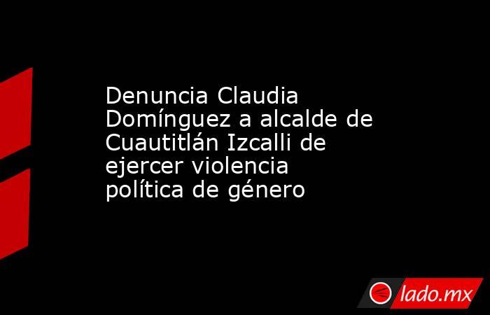 Denuncia Claudia Domínguez a alcalde de Cuautitlán Izcalli de ejercer violencia política de género. Noticias en tiempo real
