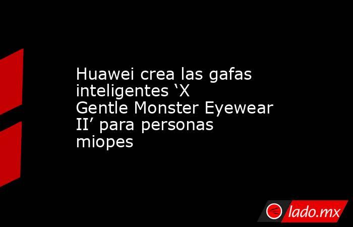 Huawei crea las gafas inteligentes ‘X Gentle Monster Eyewear II’ para personas miopes. Noticias en tiempo real