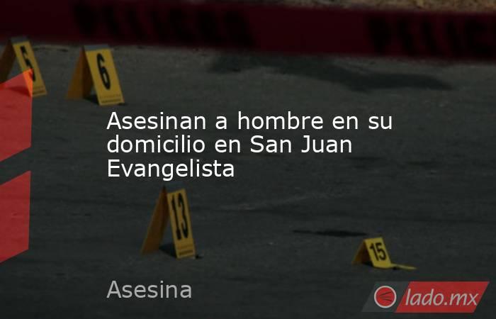 Asesinan a hombre en su domicilio en San Juan Evangelista. Noticias en tiempo real