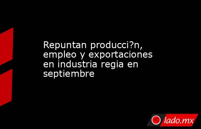 Repuntan producci?n, empleo y exportaciones en industria regia en septiembre. Noticias en tiempo real